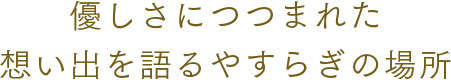 優しさにつつまれた想い出を語るやすらぎの場所